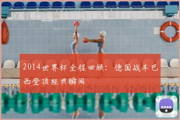 2014世界杯全程回顾：德国战车巴西登顶经典瞬间