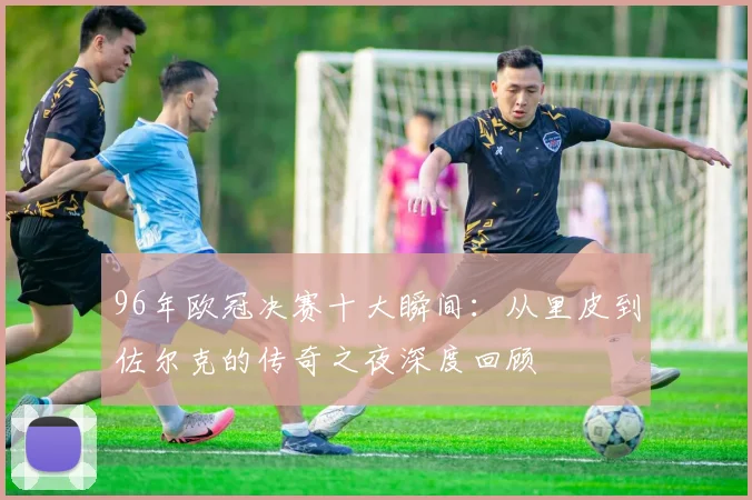 96年欧冠决赛十大瞬间：从里皮到佐尔克的传奇之夜深度回顾