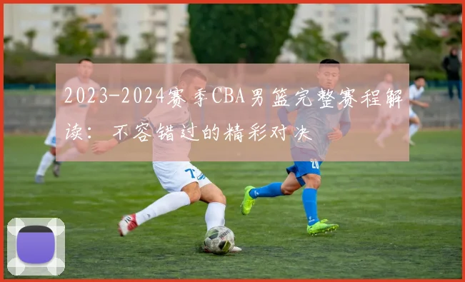 2023-2024赛季CBA男篮完整赛程解读：不容错过的精彩对决