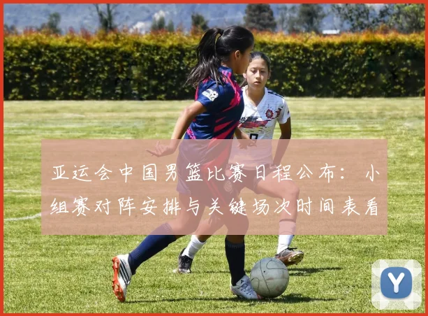 亚运会中国男篮比赛日程公布：小组赛对阵安排与关键场次时间表看点