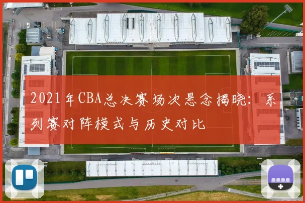 2021年CBA总决赛场次悬念揭晓：系列赛对阵模式与历史对比