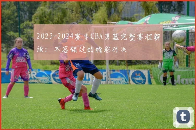 2023-2024赛季CBA男篮完整赛程解读：不容错过的精彩对决