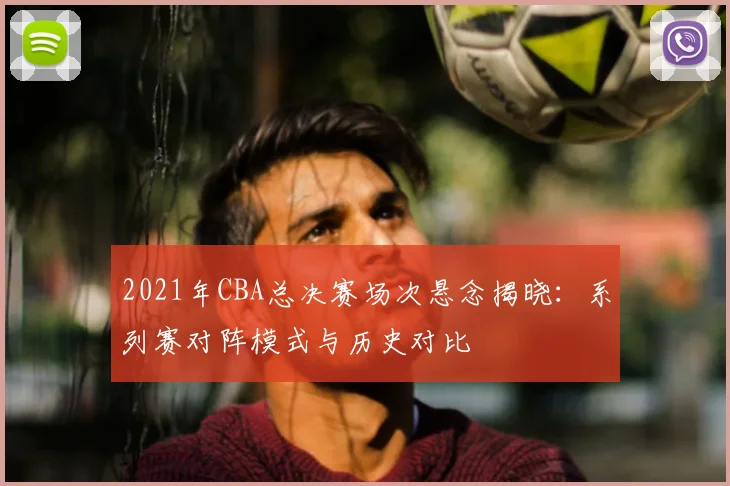 2021年CBA总决赛场次悬念揭晓：系列赛对阵模式与历史对比