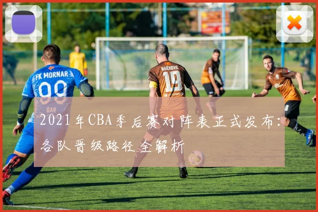 2021年CBA季后赛对阵表正式发布：各队晋级路径全解析