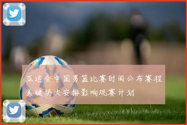 亚运会中国男篮比赛时间公布赛程关键场次安排影响观赛计划