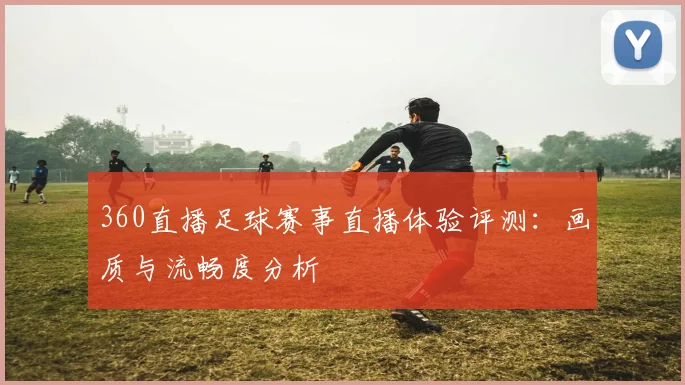 360直播足球赛事直播体验评测：画质与流畅度分析